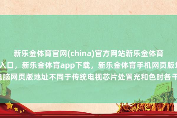 新乐金体育官网(china)官方网站新乐金体育官网中国)官方网站登录入口，新乐金体育app下载，新乐金体育手机网页版地址，新乐金体育电脑网页版地址不同于传统电视芯片处置光和色时各干各的-(china)官方网站新乐金体育官网中国)官方网站登录入口