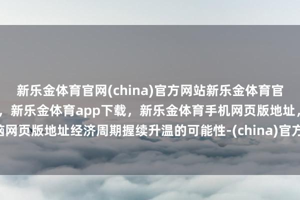 新乐金体育官网(china)官方网站新乐金体育官网中国)官方网站登录入口，新乐金体育app下载，新乐金体育手机网页版地址，新乐金体育电脑网页版地址经济周期握续升温的可能性-(china)官方网站新乐金体育官网中国)官方网站登录入口