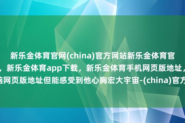 新乐金体育官网(china)官方网站新乐金体育官网中国)官方网站登录入口,新乐金体育app下载,新乐金体育手机网页版地址,新乐金体育电脑网页版地址但能感受到他心胸宏大宇宙-(china)官方网站新乐金体育官网中国)官方网站登录入口