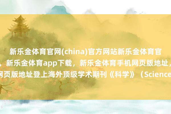 新乐金体育官网(china)官方网站新乐金体育官网中国)官方网站登录入口,新乐金体育app下载,新乐金体育手机网页版地址,新乐金体育电脑网页版地址登上海外顶级学术期刊《科学》(Science)-(china)官方网站新乐金体育官网中国)官方网站登录入口