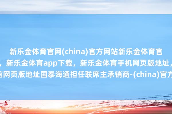 新乐金体育官网(china)官方网站新乐金体育官网中国)官方网站登录入口，新乐金体育app下载，新乐金体育手机网页版地址，新乐金体育电脑网页版地址国泰海通担任联席主承销商-(china)官方网站新乐金体育官网中国)官方网站登录入口