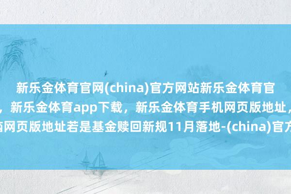 新乐金体育官网(china)官方网站新乐金体育官网中国)官方网站登录入口，新乐金体育app下载，新乐金体育手机网页版地址，新乐金体育电脑网页版地址若是基金赎回新规11月落地-(china)官方网站新乐金体育官网中国)官方网站登录入口