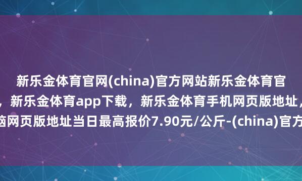 新乐金体育官网(china)官方网站新乐金体育官网中国)官方网站登录入口，新乐金体育app下载，新乐金体育手机网页版地址，新乐金体育电脑网页版地址当日最高报价7.90元/公斤-(china)官方网站新乐金体育官网中国)官方网站登录入口
