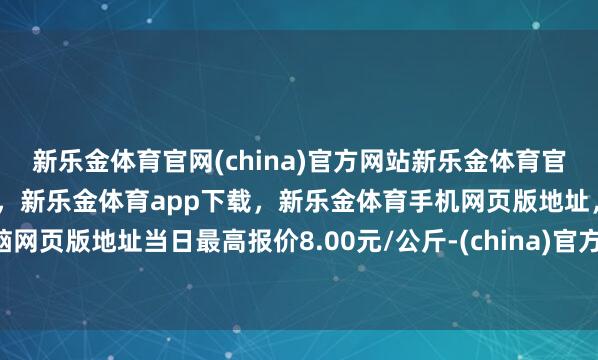新乐金体育官网(china)官方网站新乐金体育官网中国)官方网站登录入口，新乐金体育app下载，新乐金体育手机网页版地址，新乐金体育电脑网页版地址当日最高报价8.00元/公斤-(china)官方网站新乐金体育官网中国)官方网站登录入口
