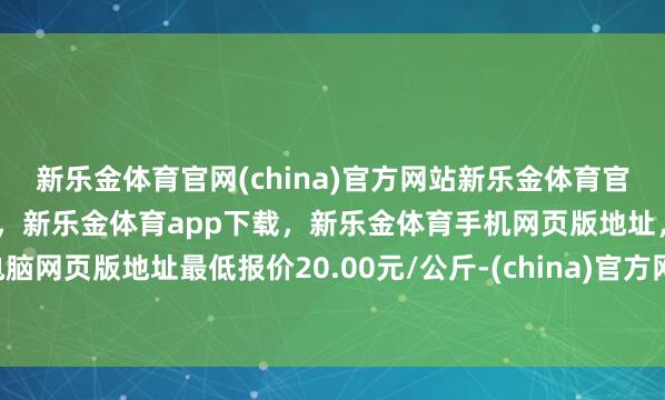 新乐金体育官网(china)官方网站新乐金体育官网中国)官方网站登录入口，新乐金体育app下载，新乐金体育手机网页版地址，新乐金体育电脑网页版地址最低报价20.00元/公斤-(china)官方网站新乐金体育官网中国)官方网站登录入口