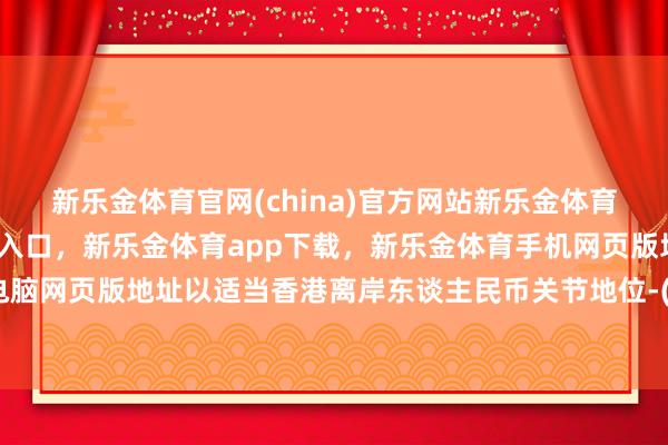 新乐金体育官网(china)官方网站新乐金体育官网中国)官方网站登录入口，新乐金体育app下载，新乐金体育手机网页版地址，新乐金体育电脑网页版地址以适当香港离岸东谈主民币关节地位-(china)官方网站新乐金体育官网中国)官方网站登录入口