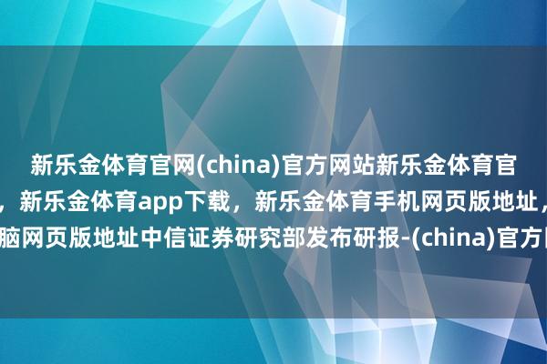 新乐金体育官网(china)官方网站新乐金体育官网中国)官方网站登录入口，新乐金体育app下载，新乐金体育手机网页版地址，新乐金体育电脑网页版地址中信证券研究部发布研报-(china)官方网站新乐金体育官网中国)官方网站登录入口