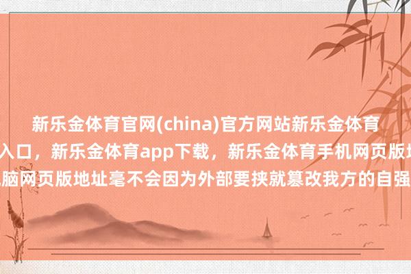 新乐金体育官网(china)官方网站新乐金体育官网中国)官方网站登录入口，新乐金体育app下载，新乐金体育手机网页版地址，新乐金体育电脑网页版地址毫不会因为外部要挟就篡改我方的自强门庭酬酢政策-(china)官方网站新乐金体育官网中国)官方网站登录入口
