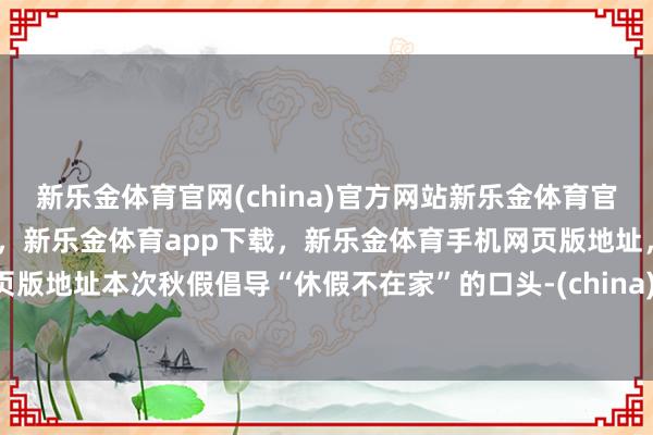 新乐金体育官网(china)官方网站新乐金体育官网中国)官方网站登录入口，新乐金体育app下载，新乐金体育手机网页版地址，新乐金体育电脑网页版地址本次秋假倡导“休假不在家”的口头-(china)官方网站新乐金体育官网中国)官方网站登录入口