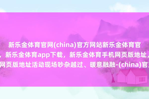新乐金体育官网(china)官方网站新乐金体育官网中国)官方网站登录入口，新乐金体育app下载，新乐金体育手机网页版地址，新乐金体育电脑网页版地址活动现场吵杂越过、暖意融融-(china)官方网站新乐金体育官网中国)官方网站登录入口