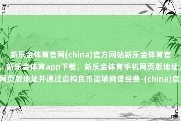 新乐金体育官网(china)官方网站新乐金体育官网中国)官方网站登录入口，新乐金体育app下载，新乐金体育手机网页版地址，新乐金体育电脑网页版地址并通过虚构货币运输间谍经费-(china)官方网站新乐金体育官网中国)官方网站登录入口
