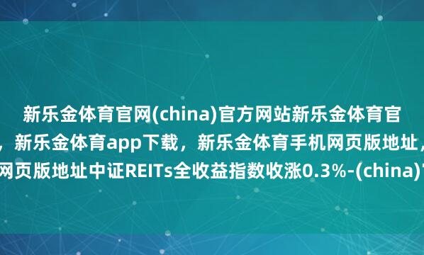 新乐金体育官网(china)官方网站新乐金体育官网中国)官方网站登录入口,新乐金体育app下载,新乐金体育手机网页版地址,新乐金体育电脑网页版地址中证REITs全收益指数收涨0.3%-(china)官方网站新乐金体育官网中国)官方网站登录入口