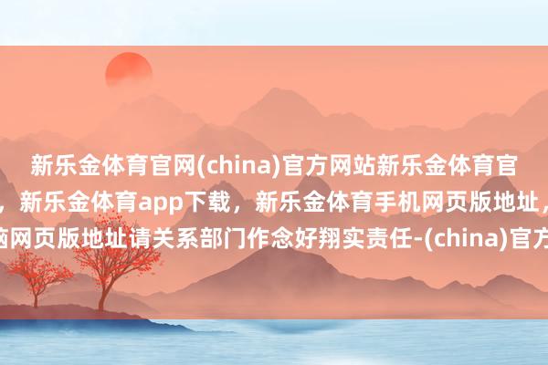 新乐金体育官网(china)官方网站新乐金体育官网中国)官方网站登录入口，新乐金体育app下载，新乐金体育手机网页版地址，新乐金体育电脑网页版地址请关系部门作念好翔实责任-(china)官方网站新乐金体育官网中国)官方网站登录入口