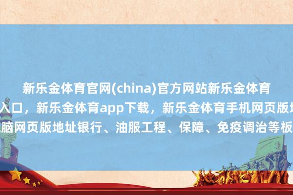 新乐金体育官网(china)官方网站新乐金体育官网中国)官方网站登录入口，新乐金体育app下载，新乐金体育手机网页版地址，新乐金体育电脑网页版地址银行、油服工程、保障、免疫调治等板块涨幅居前-(china)官方网站新乐金体育官网中国)官方网站登录入口