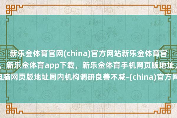新乐金体育官网(china)官方网站新乐金体育官网中国)官方网站登录入口，新乐金体育app下载，新乐金体育手机网页版地址，新乐金体育电脑网页版地址　　周内机构调研良善不减-(china)官方网站新乐金体育官网中国)官方网站登录入口