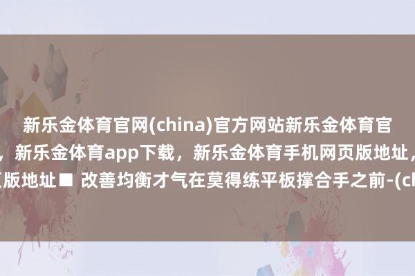 新乐金体育官网(china)官方网站新乐金体育官网中国)官方网站登录入口，新乐金体育app下载，新乐金体育手机网页版地址，新乐金体育电脑网页版地址■ 改善均衡才气在莫得练平板撑合手之前-(china)官方网站新乐金体育官网中国)官方网站登录入口