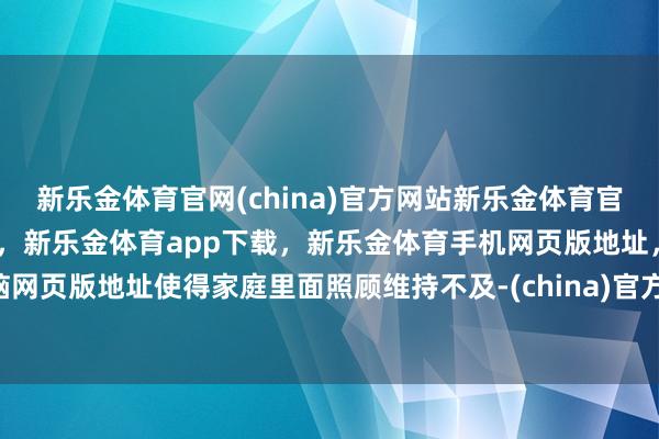 新乐金体育官网(china)官方网站新乐金体育官网中国)官方网站登录入口，新乐金体育app下载，新乐金体育手机网页版地址，新乐金体育电脑网页版地址使得家庭里面照顾维持不及-(china)官方网站新乐金体育官网中国)官方网站登录入口