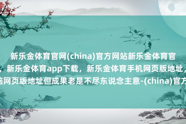 新乐金体育官网(china)官方网站新乐金体育官网中国)官方网站登录入口，新乐金体育app下载，新乐金体育手机网页版地址，新乐金体育电脑网页版地址但成果老是不尽东说念主意-(china)官方网站新乐金体育官网中国)官方网站登录入口