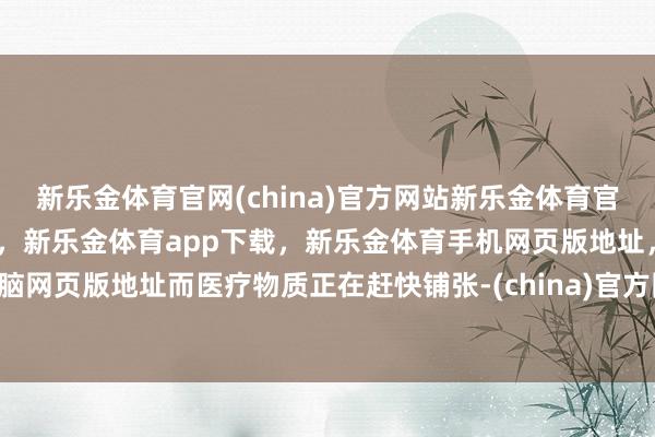 新乐金体育官网(china)官方网站新乐金体育官网中国)官方网站登录入口，新乐金体育app下载，新乐金体育手机网页版地址，新乐金体育电脑网页版地址而医疗物质正在赶快铺张-(china)官方网站新乐金体育官网中国)官方网站登录入口