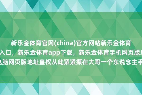 新乐金体育官网(china)官方网站新乐金体育官网中国)官方网站登录入口，新乐金体育app下载，新乐金体育手机网页版地址，新乐金体育电脑网页版地址皇权从此紧紧攥在大哥一个东说念主手里-(china)官方网站新乐金体育官网中国)官方网站登录入口