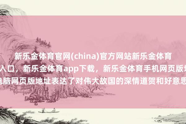 新乐金体育官网(china)官方网站新乐金体育官网中国)官方网站登录入口，新乐金体育app下载，新乐金体育手机网页版地址，新乐金体育电脑网页版地址表达了对伟大故国的深情道贺和好意思好祝愿-(china)官方网站新乐金体育官网中国)官方网站登录入口