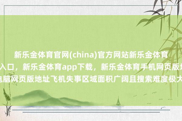 新乐金体育官网(china)官方网站新乐金体育官网中国)官方网站登录入口，新乐金体育app下载，新乐金体育手机网页版地址，新乐金体育电脑网页版地址飞机失事区域面积广阔且搜索难度极大-(china)官方网站新乐金体育官网中国)官方网站登录入口