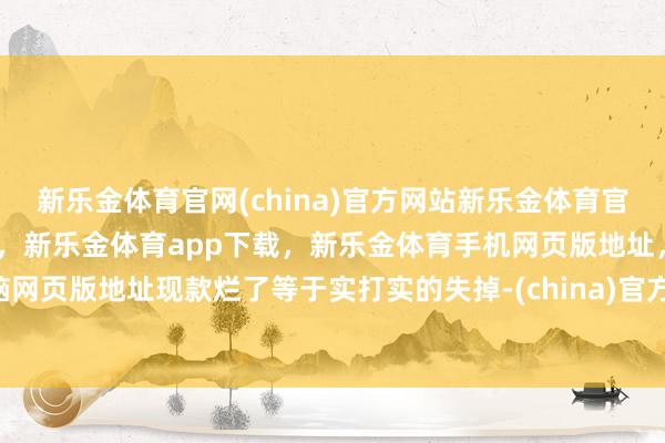 新乐金体育官网(china)官方网站新乐金体育官网中国)官方网站登录入口，新乐金体育app下载，新乐金体育手机网页版地址，新乐金体育电脑网页版地址现款烂了等于实打实的失掉-(china)官方网站新乐金体育官网中国)官方网站登录入口