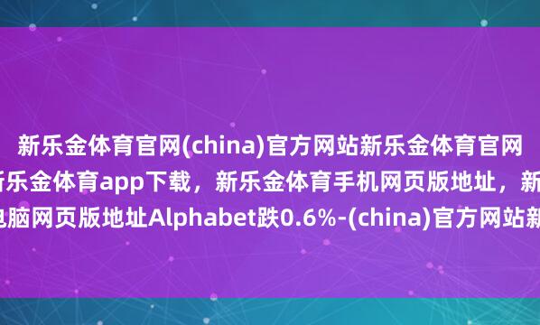 新乐金体育官网(china)官方网站新乐金体育官网中国)官方网站登录入口，新乐金体育app下载，新乐金体育手机网页版地址，新乐金体育电脑网页版地址Alphabet跌0.6%-(china)官方网站新乐金体育官网中国)官方网站登录入口