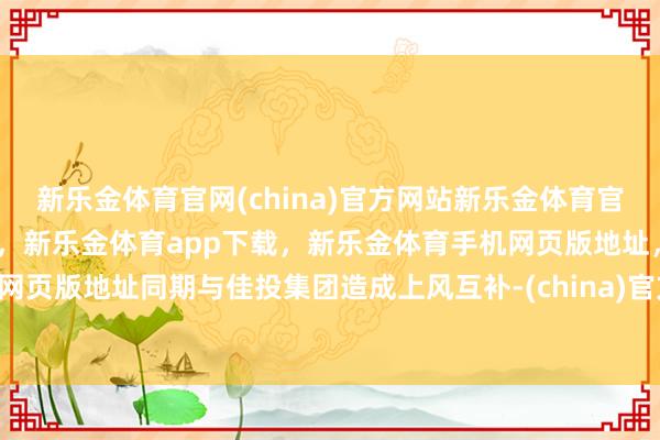 新乐金体育官网(china)官方网站新乐金体育官网中国)官方网站登录入口，新乐金体育app下载，新乐金体育手机网页版地址，新乐金体育电脑网页版地址同期与佳投集团造成上风互补-(china)官方网站新乐金体育官网中国)官方网站登录入口