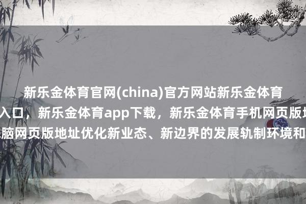 新乐金体育官网(china)官方网站新乐金体育官网中国)官方网站登录入口，新乐金体育app下载，新乐金体育手机网页版地址，新乐金体育电脑网页版地址优化新业态、新边界的发展轨制环境和市集环境-(china)官方网站新乐金体育官网中国)官方网站登录入口