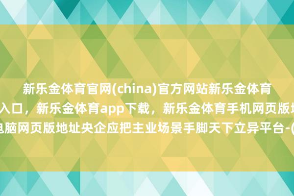 新乐金体育官网(china)官方网站新乐金体育官网中国)官方网站登录入口，新乐金体育app下载，新乐金体育手机网页版地址，新乐金体育电脑网页版地址央企应把主业场景手脚天下立异平台-(china)官方网站新乐金体育官网中国)官方网站登录入口