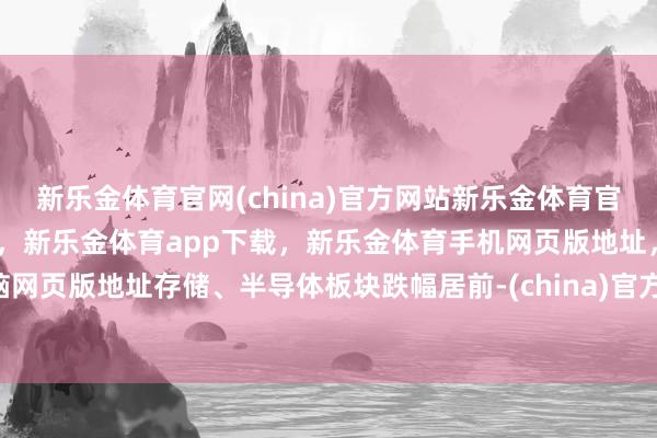 新乐金体育官网(china)官方网站新乐金体育官网中国)官方网站登录入口，新乐金体育app下载，新乐金体育手机网页版地址，新乐金体育电脑网页版地址存储、半导体板块跌幅居前-(china)官方网站新乐金体育官网中国)官方网站登录入口
