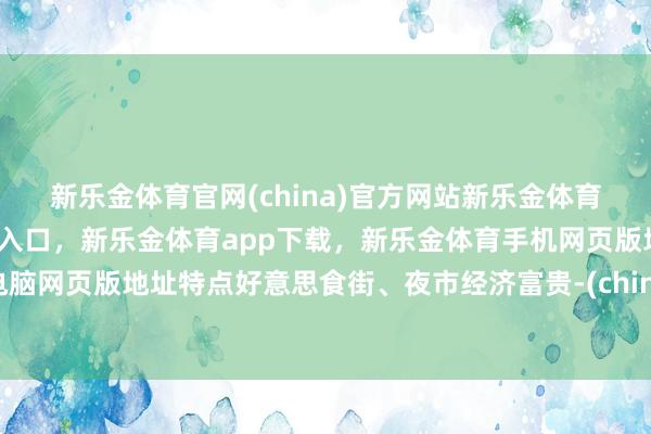 新乐金体育官网(china)官方网站新乐金体育官网中国)官方网站登录入口，新乐金体育app下载，新乐金体育手机网页版地址，新乐金体育电脑网页版地址特点好意思食街、夜市经济富贵-(china)官方网站新乐金体育官网中国)官方网站登录入口