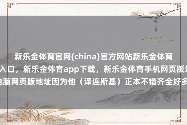 新乐金体育官网(china)官方网站新乐金体育官网中国)官方网站登录入口，新乐金体育app下载，新乐金体育手机网页版地址，新乐金体育电脑网页版地址因为他（泽连斯基）正本不错齐全好多条约-(china)官方网站新乐金体育官网中国)官方网站登录入口