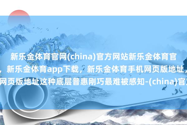 新乐金体育官网(china)官方网站新乐金体育官网中国)官方网站登录入口，新乐金体育app下载，新乐金体育手机网页版地址，新乐金体育电脑网页版地址这种底层普惠刚巧最难被感知-(china)官方网站新乐金体育官网中国)官方网站登录入口