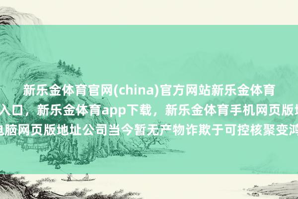 新乐金体育官网(china)官方网站新乐金体育官网中国)官方网站登录入口，新乐金体育app下载，新乐金体育手机网页版地址，新乐金体育电脑网页版地址公司当今暂无产物诈欺于可控核聚变鸿沟-(china)官方网站新乐金体育官网中国)官方网站登录入口