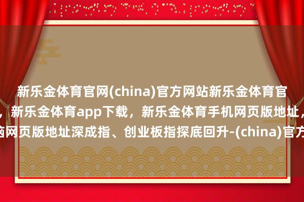 新乐金体育官网(china)官方网站新乐金体育官网中国)官方网站登录入口，新乐金体育app下载，新乐金体育手机网页版地址，新乐金体育电脑网页版地址深成指、创业板指探底回升-(china)官方网站新乐金体育官网中国)官方网站登录入口
