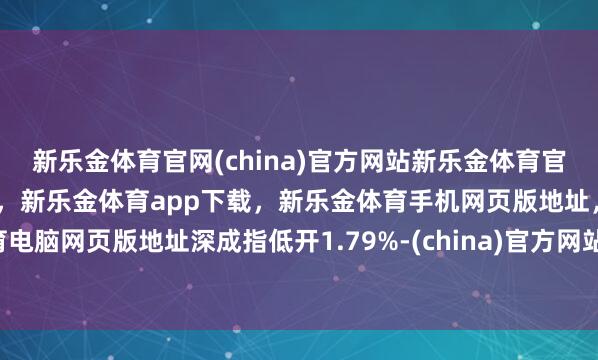 新乐金体育官网(china)官方网站新乐金体育官网中国)官方网站登录入口，新乐金体育app下载，新乐金体育手机网页版地址，新乐金体育电脑网页版地址深成指低开1.79%-(china)官方网站新乐金体育官网中国)官方网站登录入口