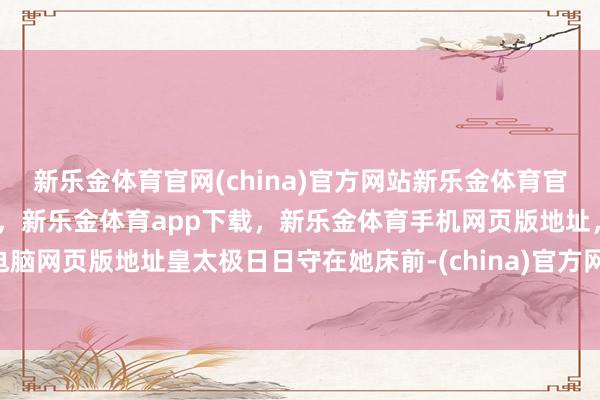 新乐金体育官网(china)官方网站新乐金体育官网中国)官方网站登录入口，新乐金体育app下载，新乐金体育手机网页版地址，新乐金体育电脑网页版地址皇太极日日守在她床前-(china)官方网站新乐金体育官网中国)官方网站登录入口