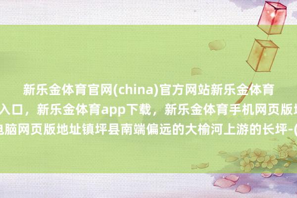 新乐金体育官网(china)官方网站新乐金体育官网中国)官方网站登录入口，新乐金体育app下载，新乐金体育手机网页版地址，新乐金体育电脑网页版地址镇坪县南端偏远的大榆河上游的长坪-(china)官方网站新乐金体育官网中国)官方网站登录入口