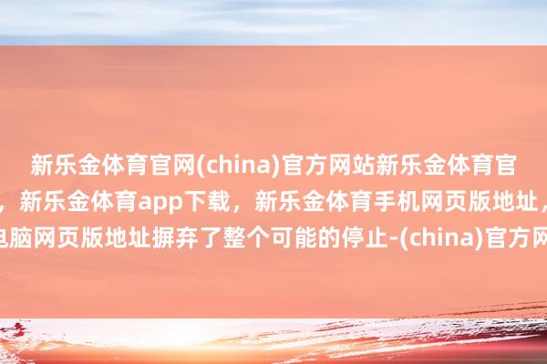 新乐金体育官网(china)官方网站新乐金体育官网中国)官方网站登录入口，新乐金体育app下载，新乐金体育手机网页版地址，新乐金体育电脑网页版地址摒弃了整个可能的停止-(china)官方网站新乐金体育官网中国)官方网站登录入口