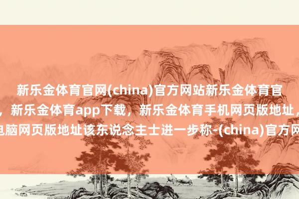 新乐金体育官网(china)官方网站新乐金体育官网中国)官方网站登录入口，新乐金体育app下载，新乐金体育手机网页版地址，新乐金体育电脑网页版地址该东说念主士进一步称-(china)官方网站新乐金体育官网中国)官方网站登录入口