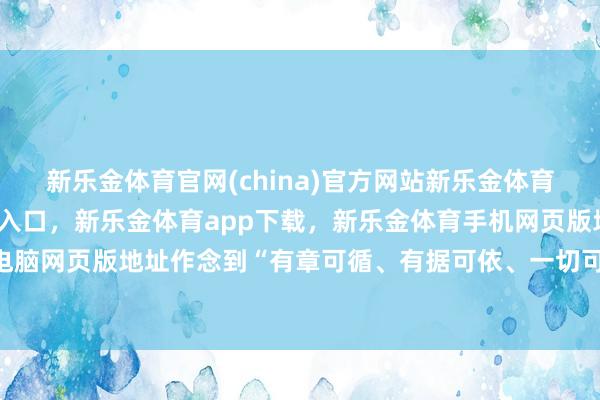 新乐金体育官网(china)官方网站新乐金体育官网中国)官方网站登录入口，新乐金体育app下载，新乐金体育手机网页版地址，新乐金体育电脑网页版地址作念到“有章可循、有据可依、一切可溯源”-(china)官方网站新乐金体育官网中国)官方网站登录入口