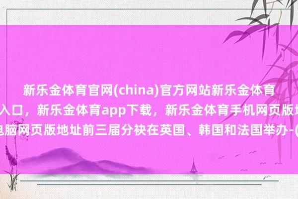 新乐金体育官网(china)官方网站新乐金体育官网中国)官方网站登录入口，新乐金体育app下载，新乐金体育手机网页版地址，新乐金体育电脑网页版地址前三届分袂在英国、韩国和法国举办-(china)官方网站新乐金体育官网中国)官方网站登录入口