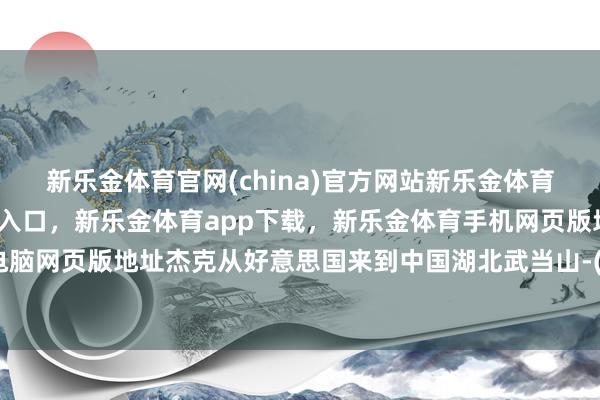 新乐金体育官网(china)官方网站新乐金体育官网中国)官方网站登录入口，新乐金体育app下载，新乐金体育手机网页版地址，新乐金体育电脑网页版地址杰克从好意思国来到中国湖北武当山-(china)官方网站新乐金体育官网中国)官方网站登录入口