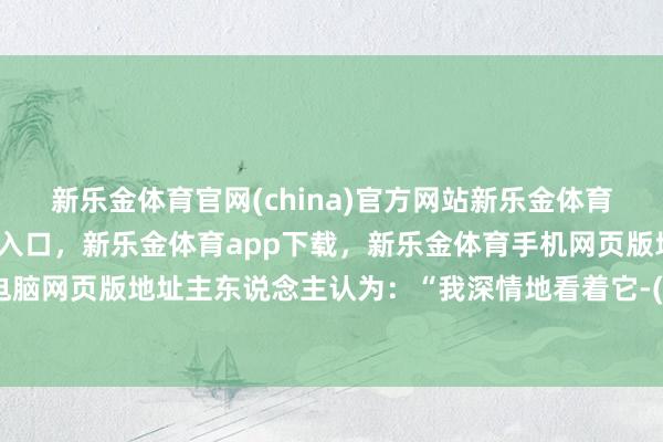 新乐金体育官网(china)官方网站新乐金体育官网中国)官方网站登录入口,新乐金体育app下载,新乐金体育手机网页版地址,新乐金体育电脑网页版地址主东说念主认为:“我深情地看着它-(china)官方网站新乐金体育官网中国)官方网站登录入口