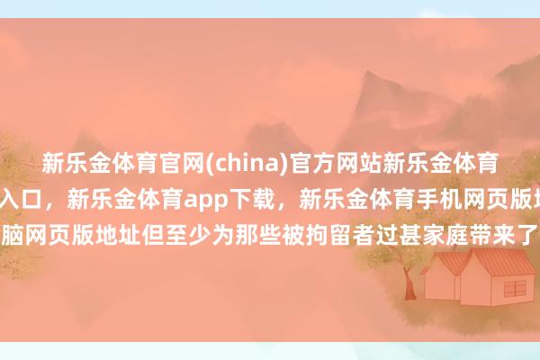 新乐金体育官网(china)官方网站新乐金体育官网中国)官方网站登录入口，新乐金体育app下载，新乐金体育手机网页版地址，新乐金体育电脑网页版地址但至少为那些被拘留者过甚家庭带来了久违的团员但愿-(china)官方网站新乐金体育官网中国)官方网站登录入口