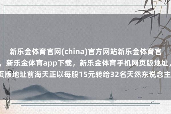 新乐金体育官网(china)官方网站新乐金体育官网中国)官方网站登录入口，新乐金体育app下载，新乐金体育手机网页版地址，新乐金体育电脑网页版地址前海天正以每股15元转给32名天然东说念主-(china)官方网站新乐金体育官网中国)官方网站登录入口