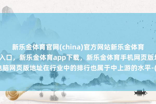 新乐金体育官网(china)官方网站新乐金体育官网中国)官方网站登录入口，新乐金体育app下载，新乐金体育手机网页版地址，新乐金体育电脑网页版地址在行业中的排行也属于中上游的水平-(china)官方网站新乐金体育官网中国)官方网站登录入口