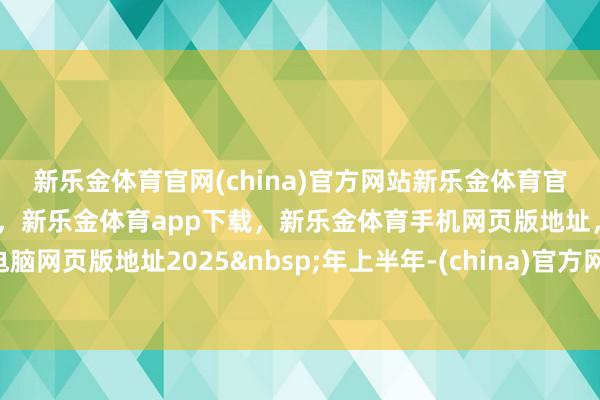 新乐金体育官网(china)官方网站新乐金体育官网中国)官方网站登录入口，新乐金体育app下载，新乐金体育手机网页版地址，新乐金体育电脑网页版地址2025&nbsp;年上半年-(china)官方网站新乐金体育官网中国)官方网站登录入口